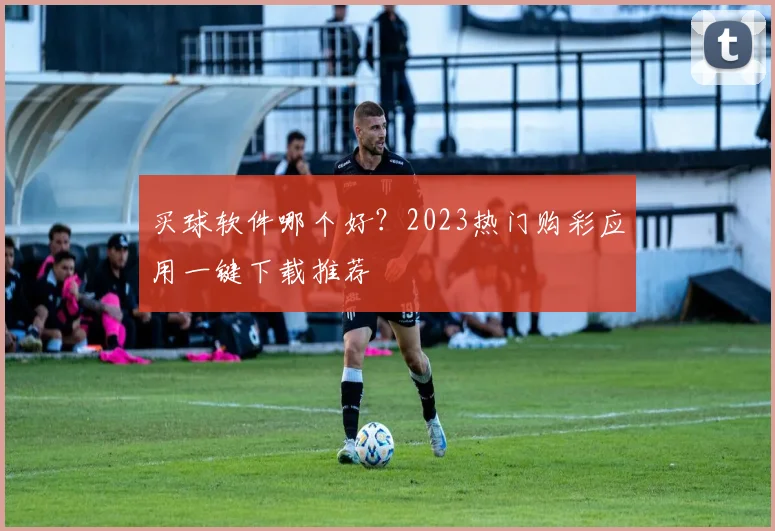 买球软件哪个好？2023热门购彩应用一键下载推荐
