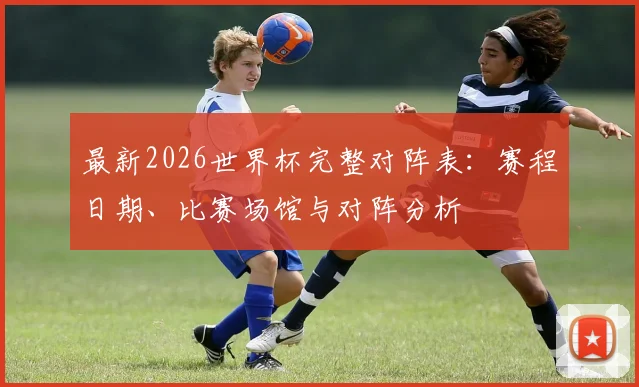 最新2026世界杯完整对阵表:赛程日期、比赛场馆与对阵分析