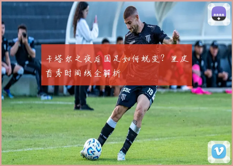 卡塔尔之夜后国足如何蜕变？里皮首秀时间线全解析