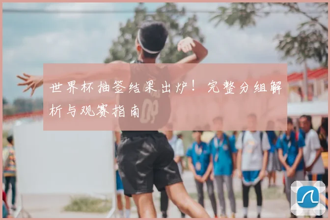 世界杯抽签结果出炉!完整分组解析与观赛指南