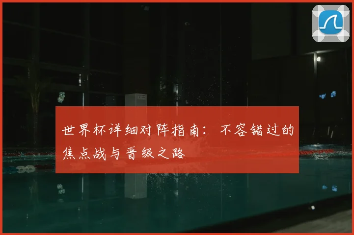 世界杯详细对阵指南：不容错过的焦点战与晋级之路